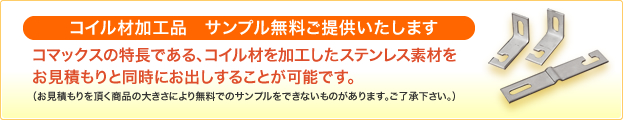 コイル材加工品　無料サンプルプレゼント コマックスの特徴である、コイル材を加工したステンレス素材を、
お見積もりと同時にお出しすることが可能です。（お見積もりを頂く、商品の大きさにより無料でのサンプルをできないものがあります。ご了承下さい）